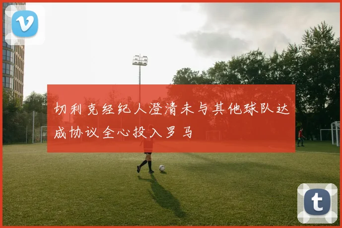 切利克经纪人澄清未与其他球队达成协议全心投入罗马