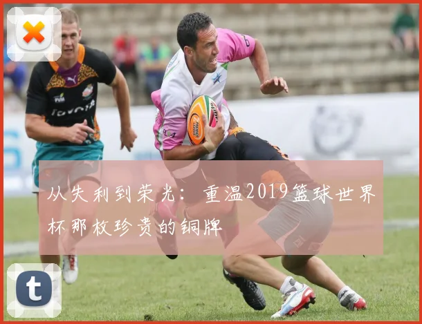 从失利到荣光：重温2019篮球世界杯那枚珍贵的铜牌